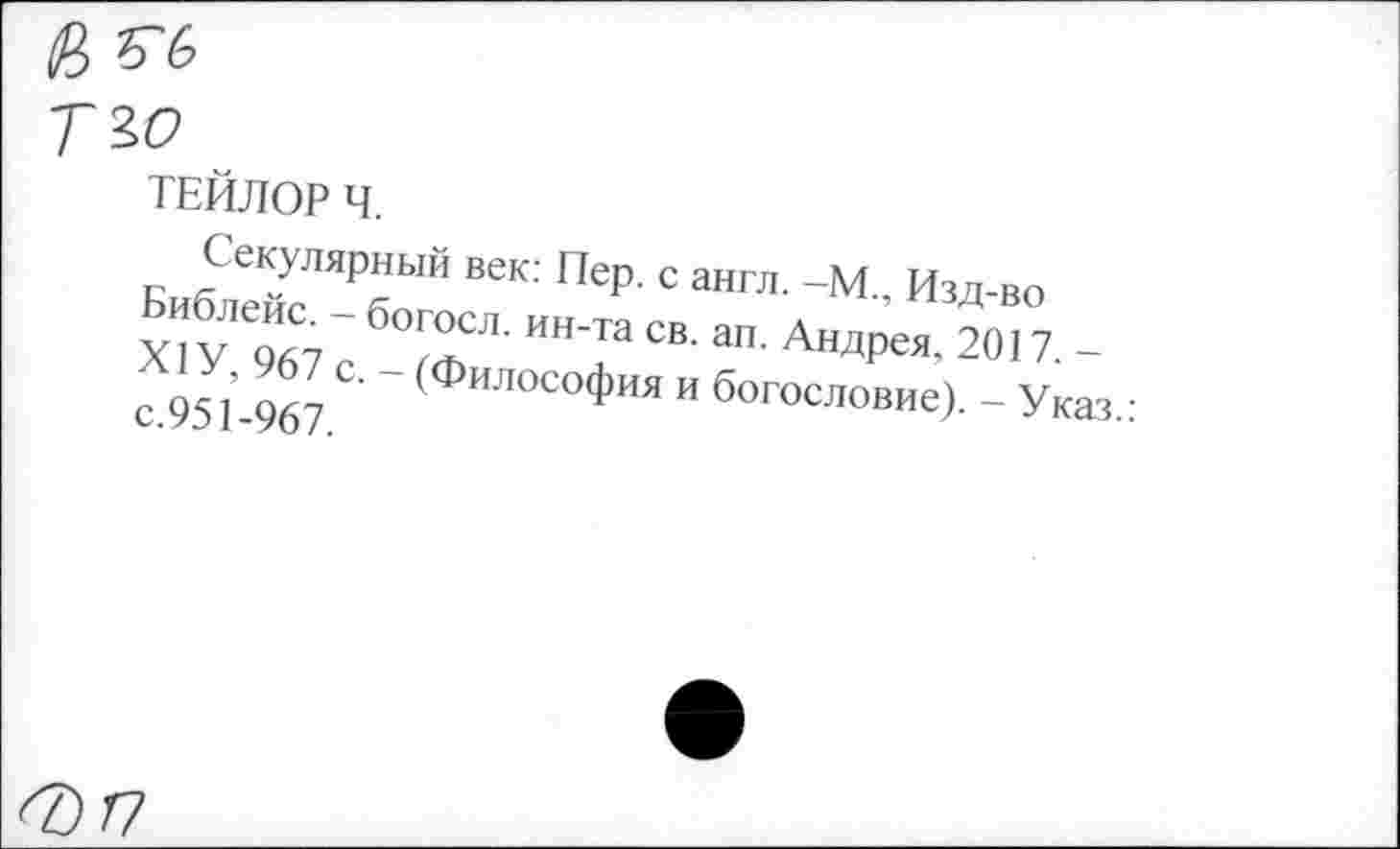 ﻿<8 «
Т 40
ТЕЙЛОР Ч.
Секулярный век: Пер. с англ. -М., Изд-во х"у Т,“ б0™сл- нн-та =»• ал. Андрея. 2017. -е 951-967 " (ФИЛОСО*ИЯ и богоеловие). - Указ.: